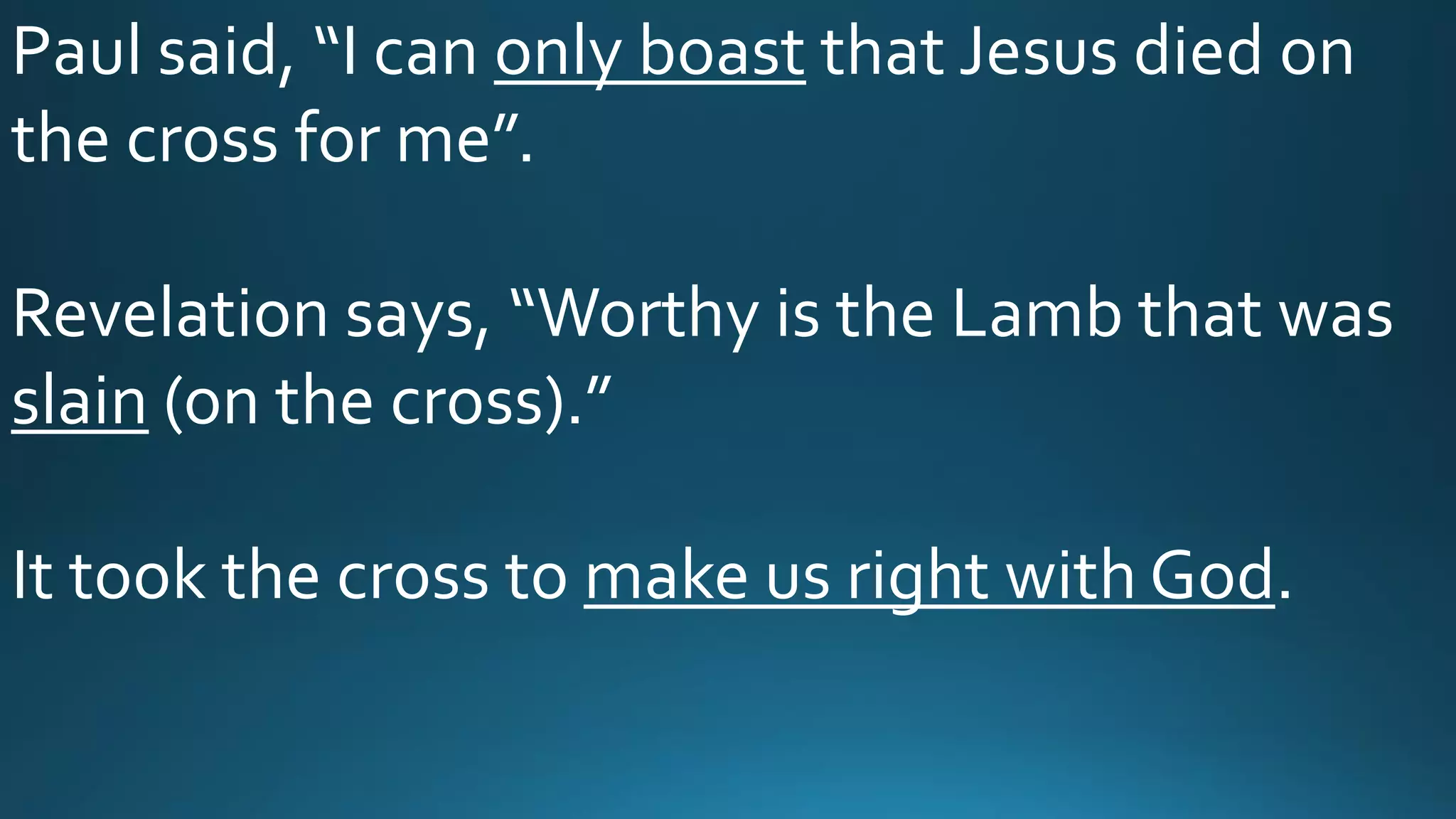 Paul said, “I can only boast that Jesus died on
the cross for me”.
Revelation says, “Worthy is the Lamb that was
slain (on the cross).”
It took the cross to make us right with God.
 