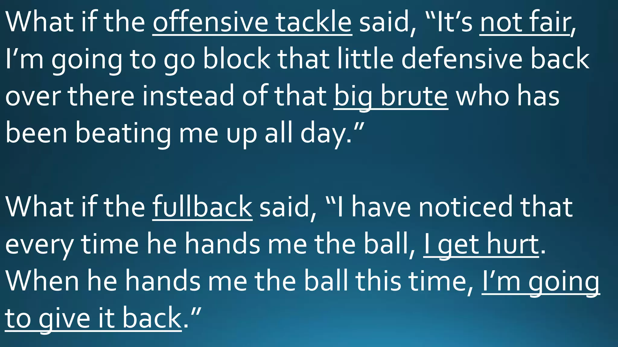 What if the offensive tackle said, “It’s not fair,
I’m going to go block that little defensive back
over there instead of that big brute who has
been beating me up all day.”
What if the fullback said, “I have noticed that
every time he hands me the ball, I get hurt.
When he hands me the ball this time, I’m going
to give it back.”
 