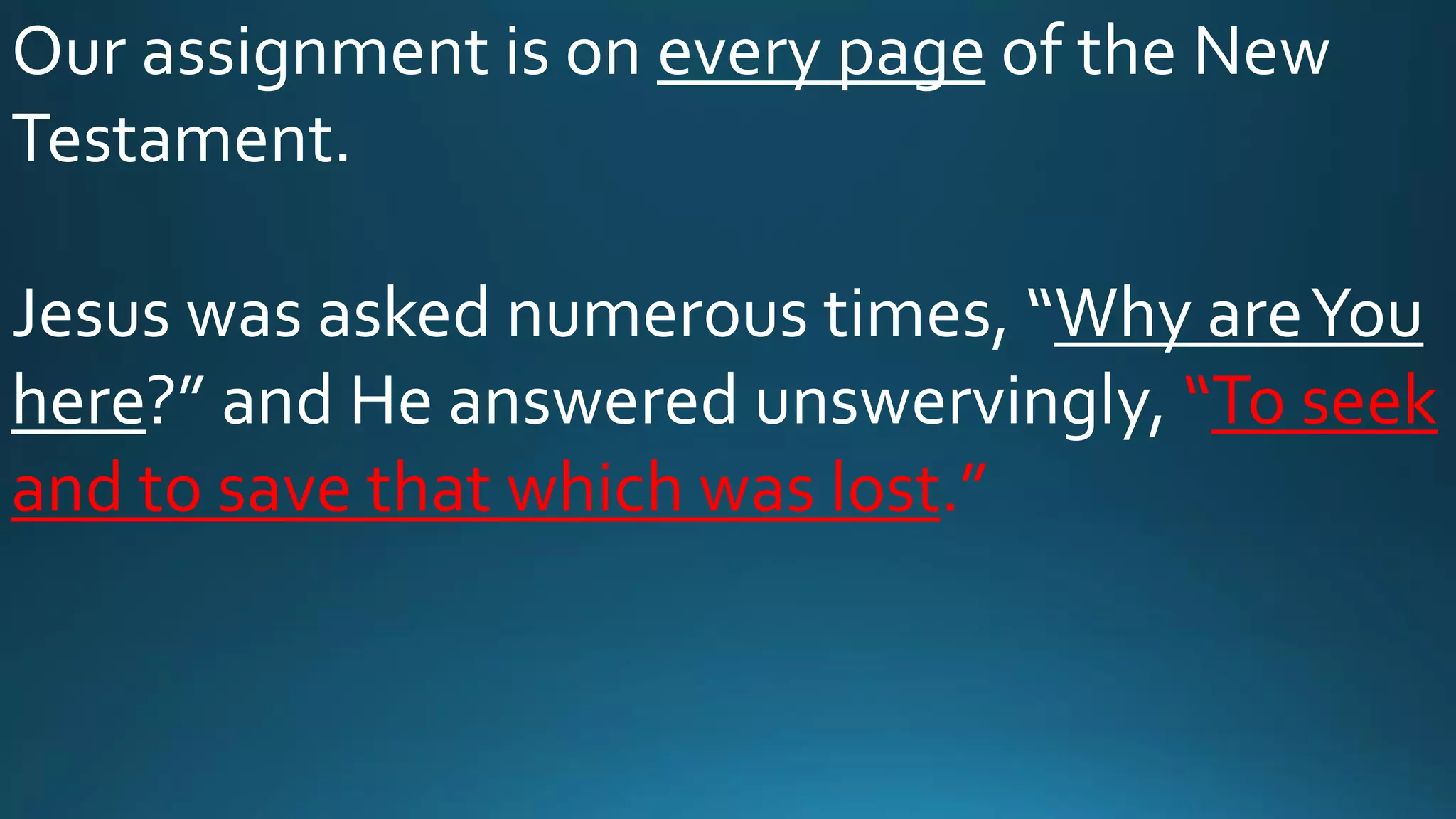 Our assignment is on every page of the New
Testament.
Jesus was asked numerous times, “Why areYou
here?” and He answered unswervingly, “To seek
and to save that which was lost.”
 
