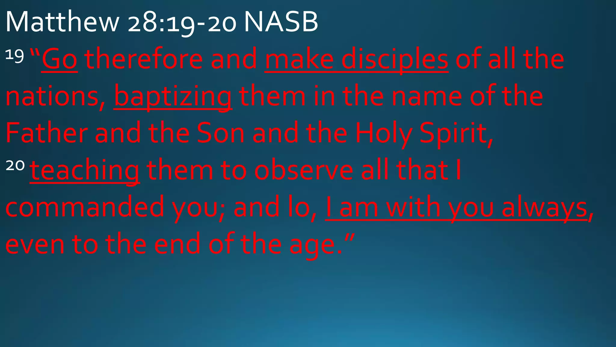 Matthew 28:19-20 NASB
19 “Go therefore and make disciples of all the
nations, baptizing them in the name of the
Father and the Son and the Holy Spirit,
20 teaching them to observe all that I
commanded you; and lo, I am with you always,
even to the end of the age.”
 