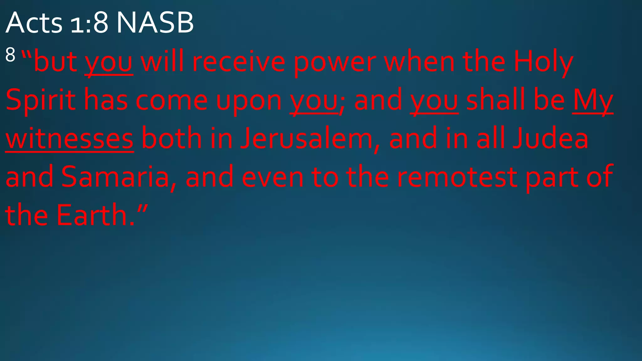 Acts 1:8 NASB
8 “but you will receive power when the Holy
Spirit has come upon you; and you shall be My
witnesses both in Jerusalem, and in all Judea
and Samaria, and even to the remotest part of
the Earth.”
 