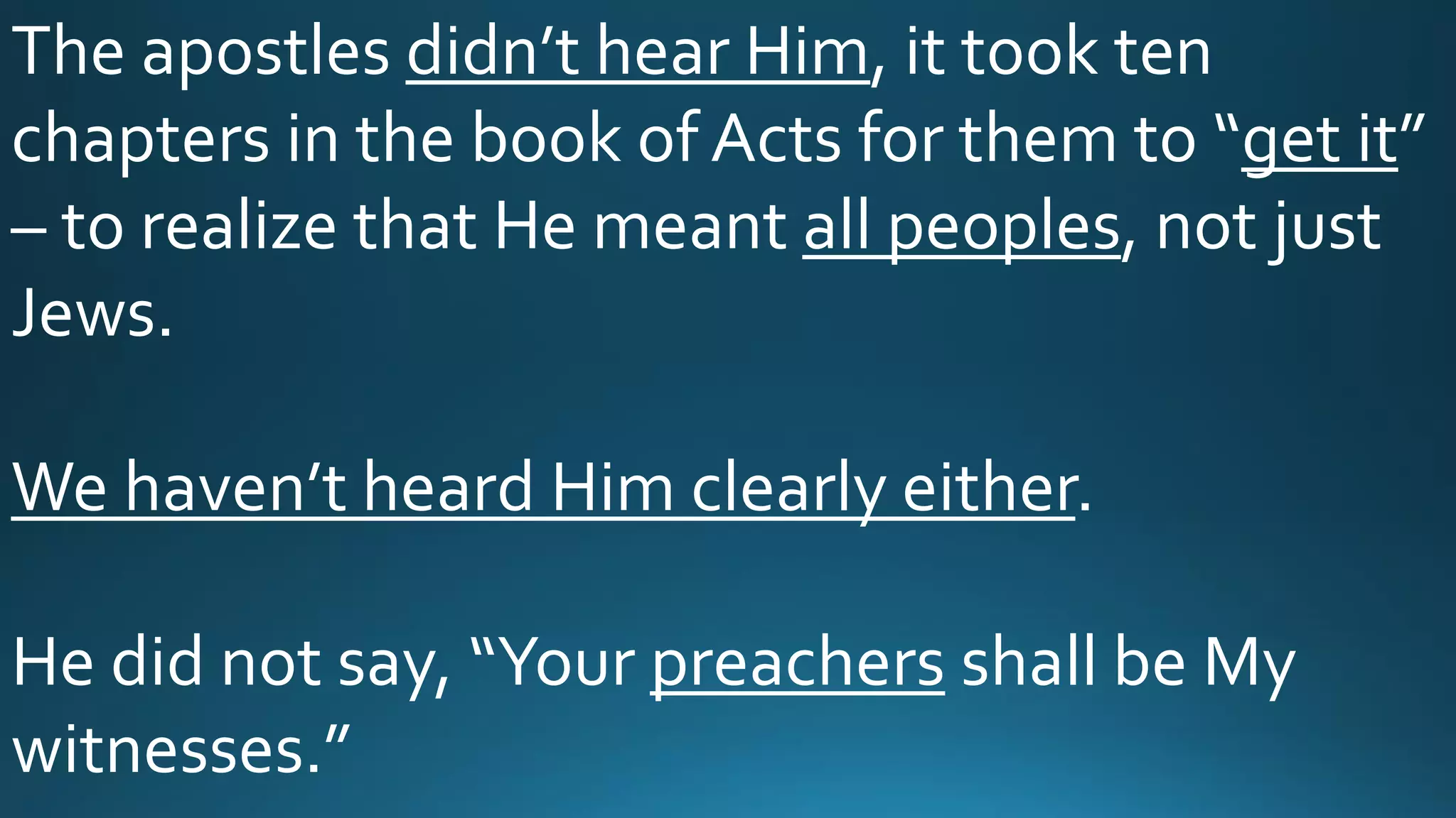 The apostles didn’t hear Him, it took ten
chapters in the book of Acts for them to “get it”
– to realize that He meant all peoples, not just
Jews.
We haven’t heard Him clearly either.
He did not say, “Your preachers shall be My
witnesses.”
 