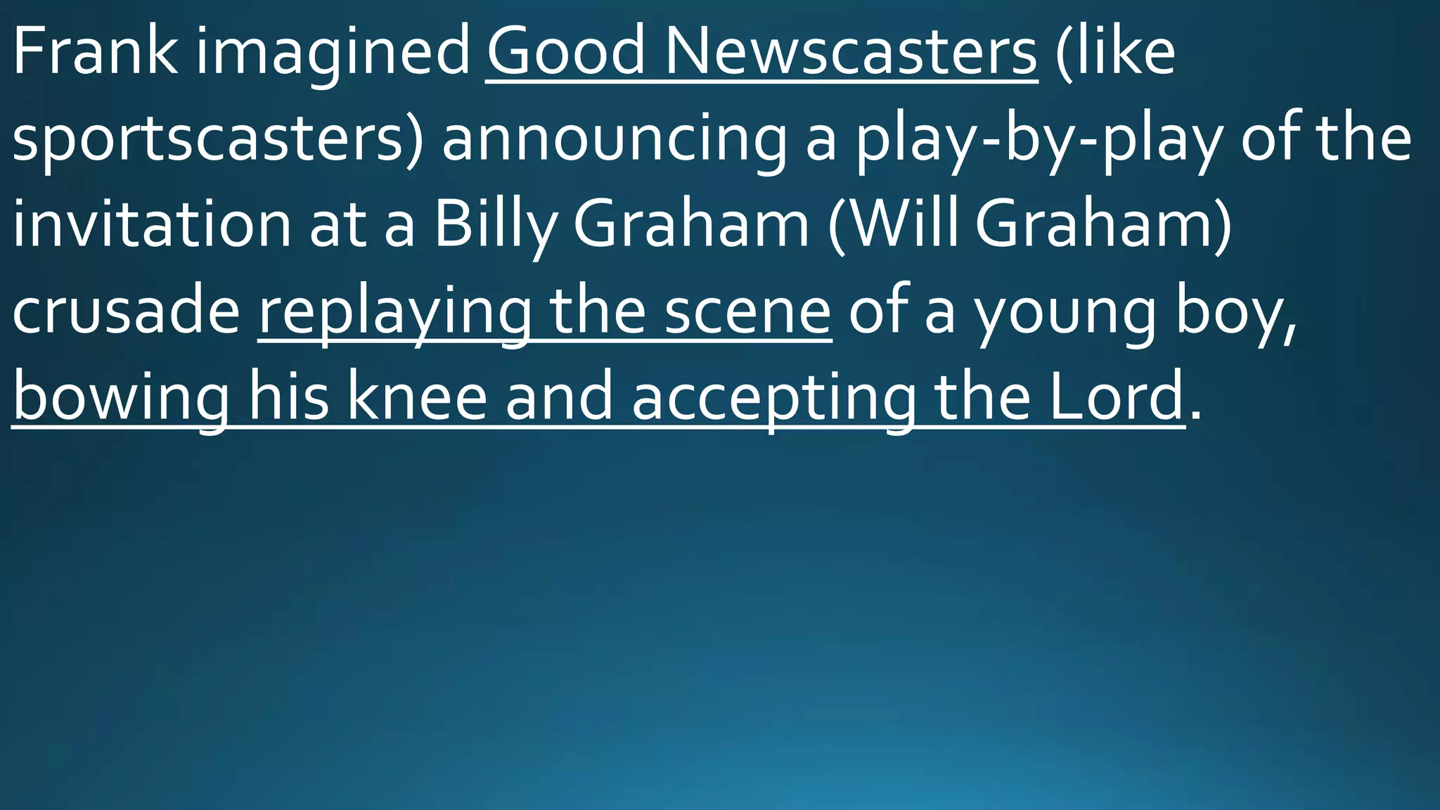 Frank imagined Good Newscasters (like
sportscasters) announcing a play-by-play of the
invitation at a Billy Graham (Will Graham)
crusade replaying the scene of a young boy,
bowing his knee and accepting the Lord.
 