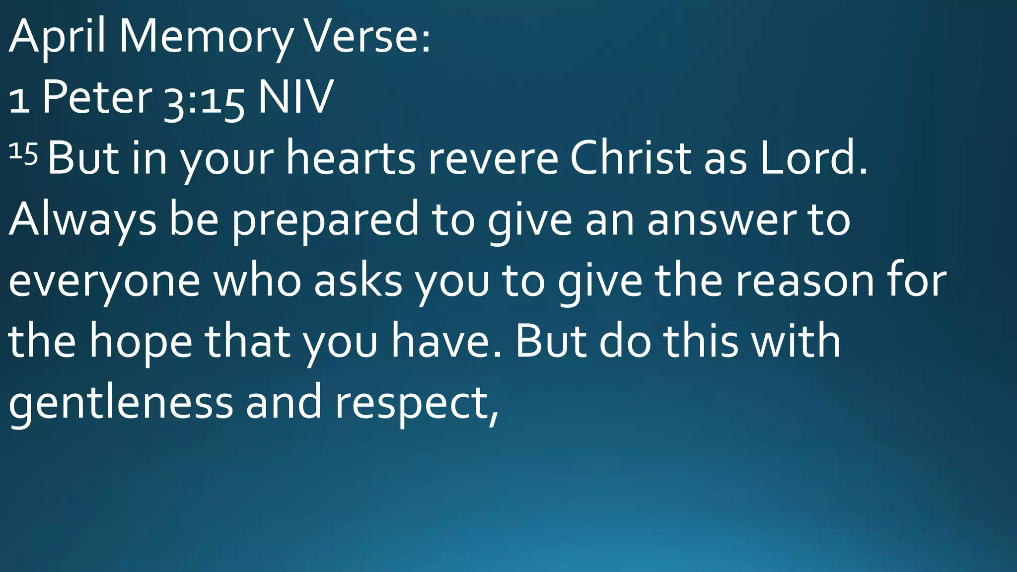 April MemoryVerse:
1 Peter 3:15 NIV
15 But in your hearts revere Christ as Lord.
Always be prepared to give an answer to
everyone who asks you to give the reason for
the hope that you have. But do this with
gentleness and respect,
 