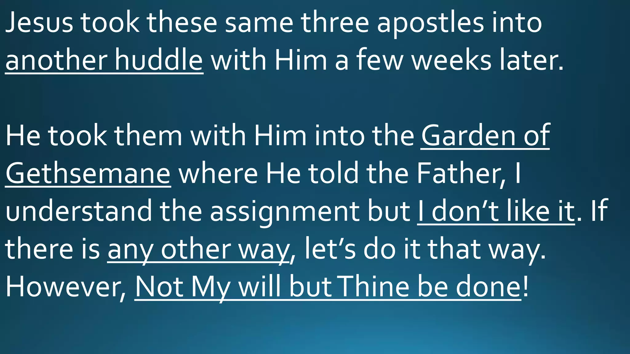 Jesus took these same three apostles into
another huddle with Him a few weeks later.
He took them with Him into the Garden of
Gethsemane where He told the Father, I
understand the assignment but I don’t like it. If
there is any other way, let’s do it that way.
However, Not My will butThine be done!
 
