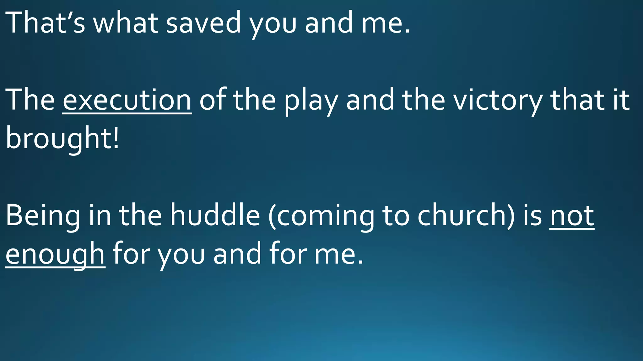 That’s what saved you and me.
The execution of the play and the victory that it
brought!
Being in the huddle (coming to church) is not
enough for you and for me.
 