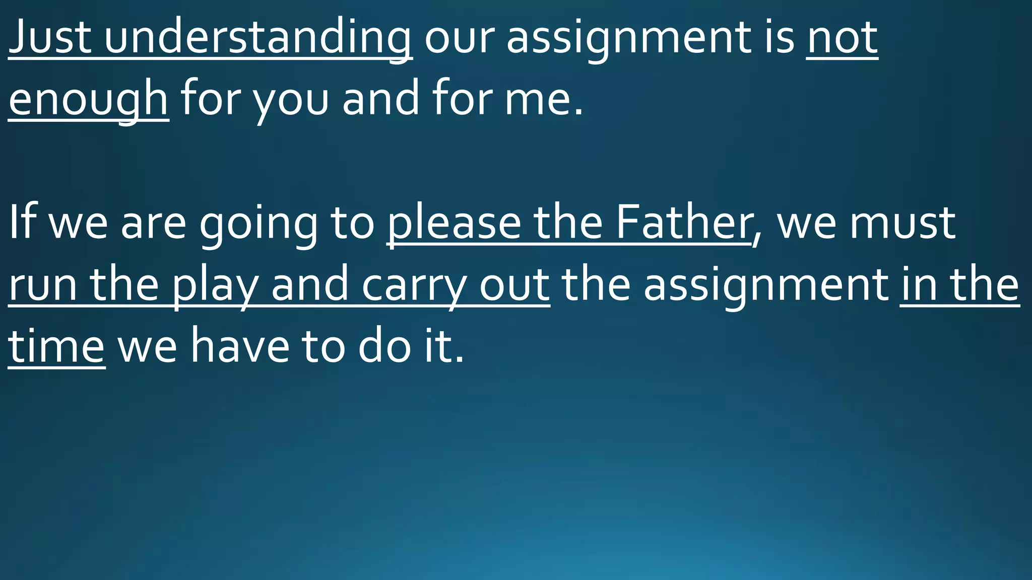 Just understanding our assignment is not
enough for you and for me.
If we are going to please the Father, we must
run the play and carry out the assignment in the
time we have to do it.
 