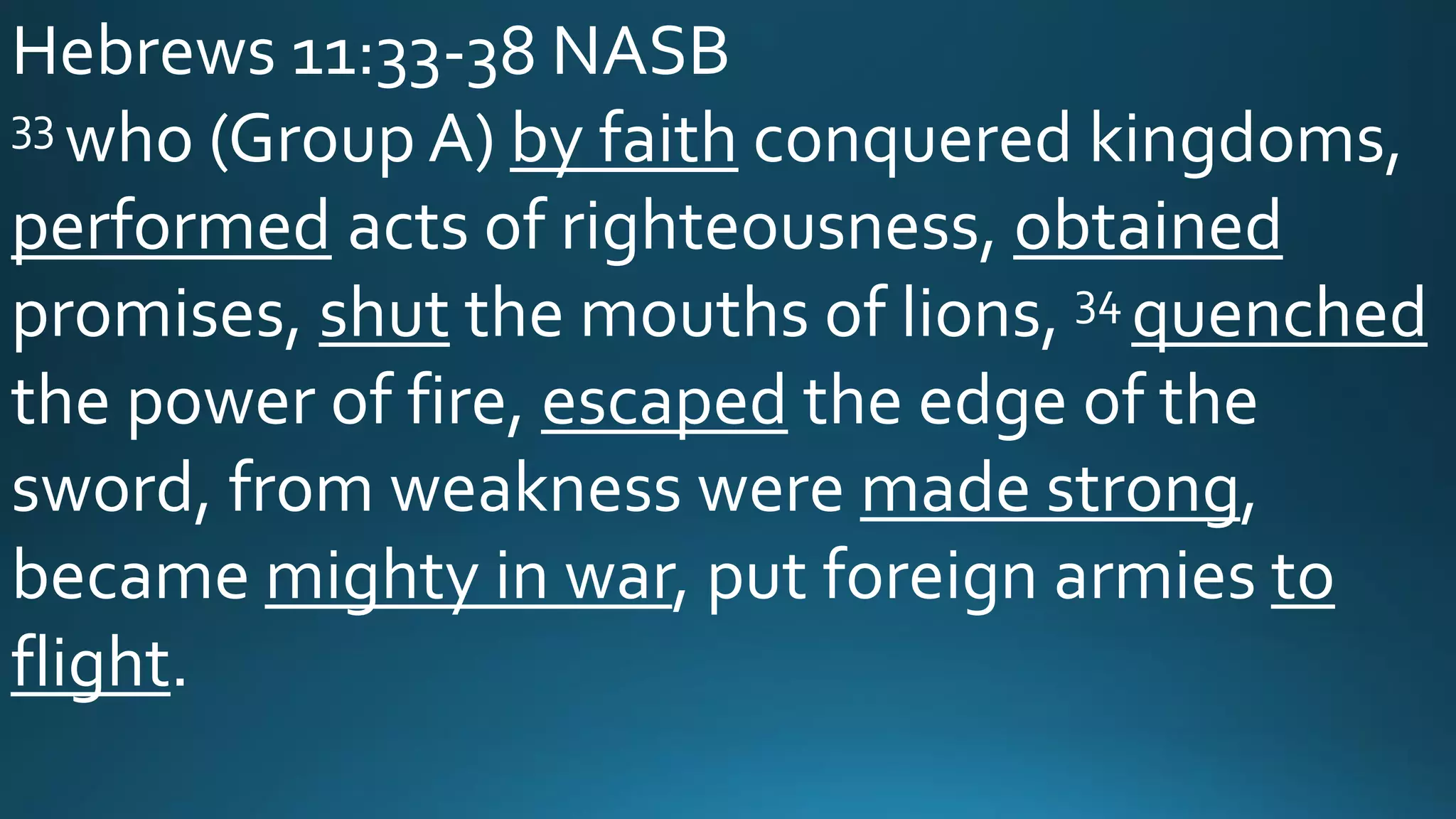 Hebrews 11:33-38 NASB
33 who (Group A) by faith conquered kingdoms,
performed acts of righteousness, obtained
promises, shut the mouths of lions, 34 quenched
the power of fire, escaped the edge of the
sword, from weakness were made strong,
became mighty in war, put foreign armies to
flight.
 