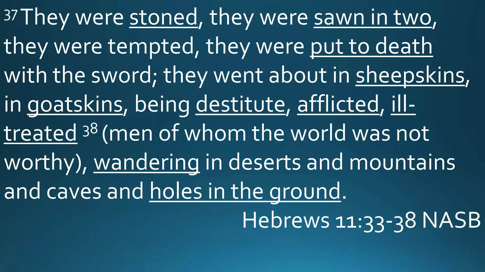 37They were stoned, they were sawn in two,
they were tempted, they were put to death
with the sword; they went about in sheepskins,
in goatskins, being destitute, afflicted, ill-
treated 38 (men of whom the world was not
worthy), wandering in deserts and mountains
and caves and holes in the ground.
Hebrews 11:33-38 NASB
 