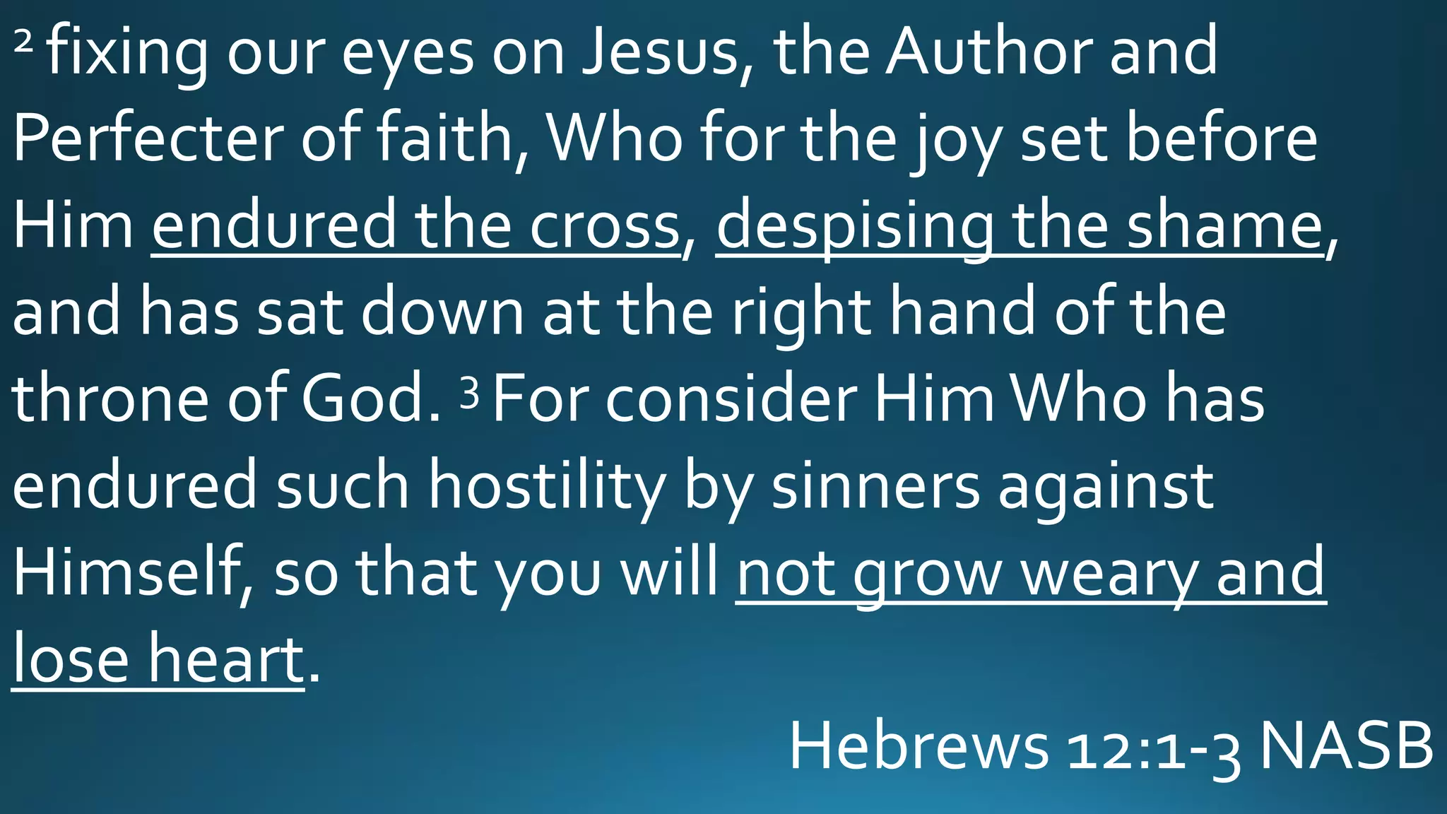 2 fixing our eyes on Jesus, the Author and
Perfecter of faith,Who for the joy set before
Him endured the cross, despising the shame,
and has sat down at the right hand of the
throne of God. 3 For consider HimWho has
endured such hostility by sinners against
Himself, so that you will not grow weary and
lose heart.
Hebrews 12:1-3 NASB
 