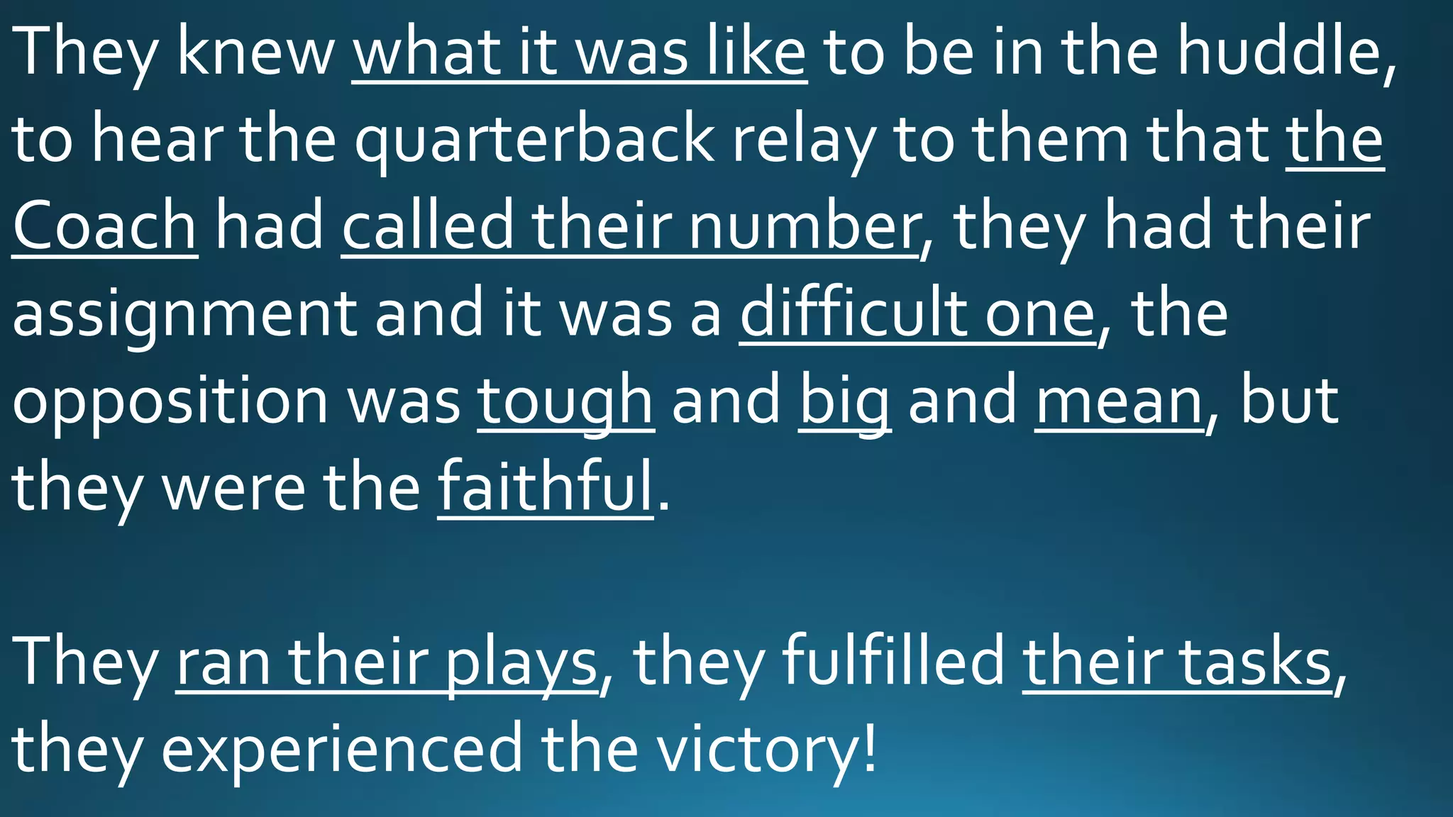 They knew what it was like to be in the huddle,
to hear the quarterback relay to them that the
Coach had called their number, they had their
assignment and it was a difficult one, the
opposition was tough and big and mean, but
they were the faithful.
They ran their plays, they fulfilled their tasks,
they experienced the victory!
 