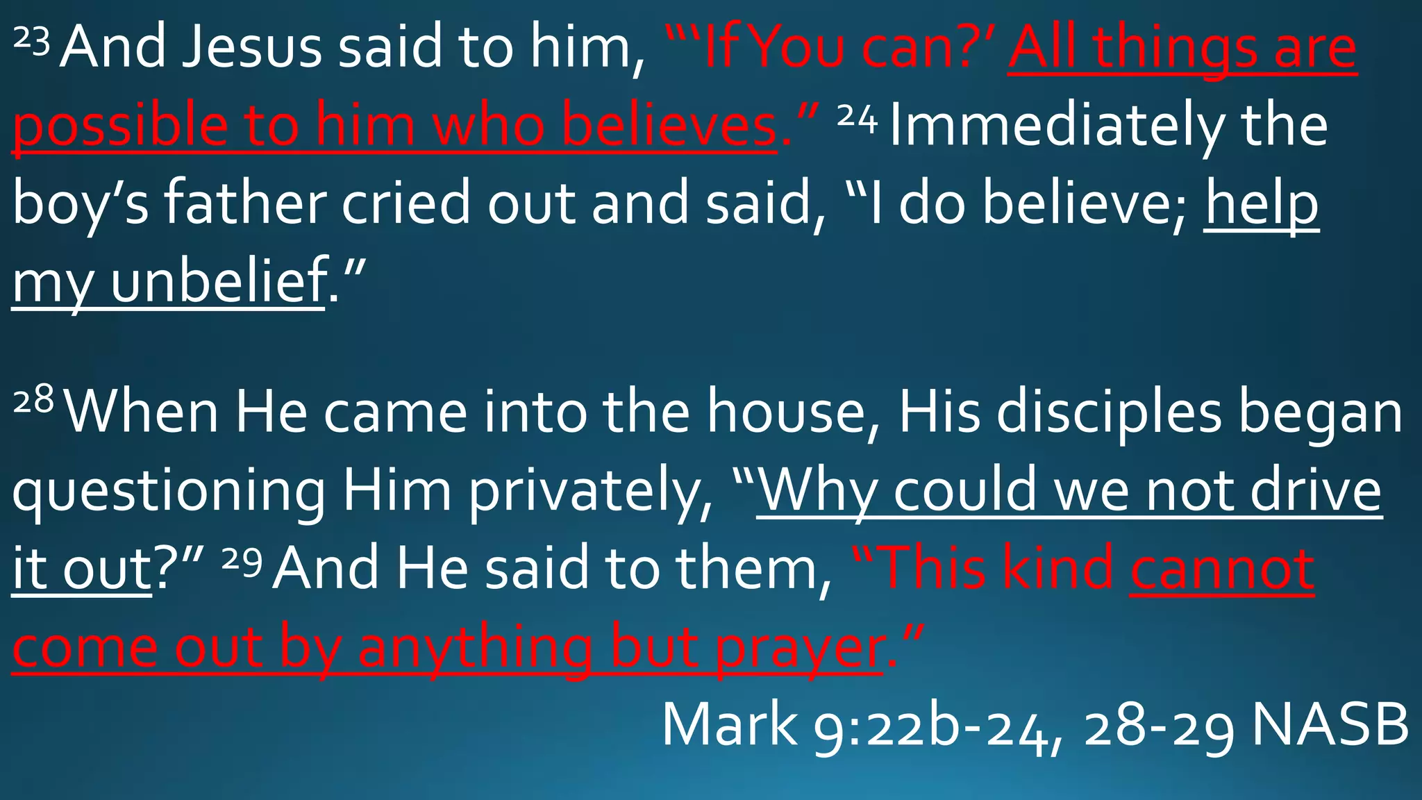 23 And Jesus said to him, “‘IfYou can?’ All things are
possible to him who believes.” 24 Immediately the
boy’s father cried out and said, “I do believe; help
my unbelief.”
28When He came into the house, His disciples began
questioning Him privately, “Why could we not drive
it out?” 29 And He said to them, “This kind cannot
come out by anything but prayer.”
Mark 9:22b-24, 28-29 NASB
 