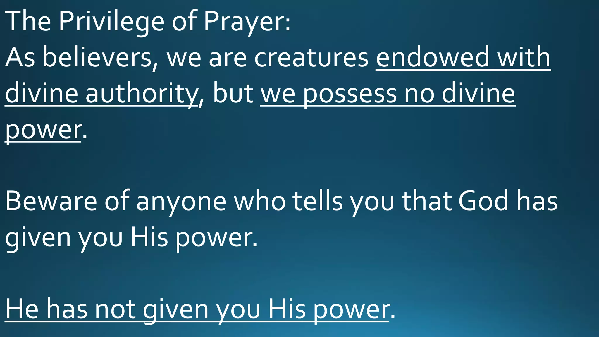The Privilege of Prayer:
As believers, we are creatures endowed with
divine authority, but we possess no divine
power.
Beware of anyone who tells you that God has
given you His power.
He has not given you His power.
 