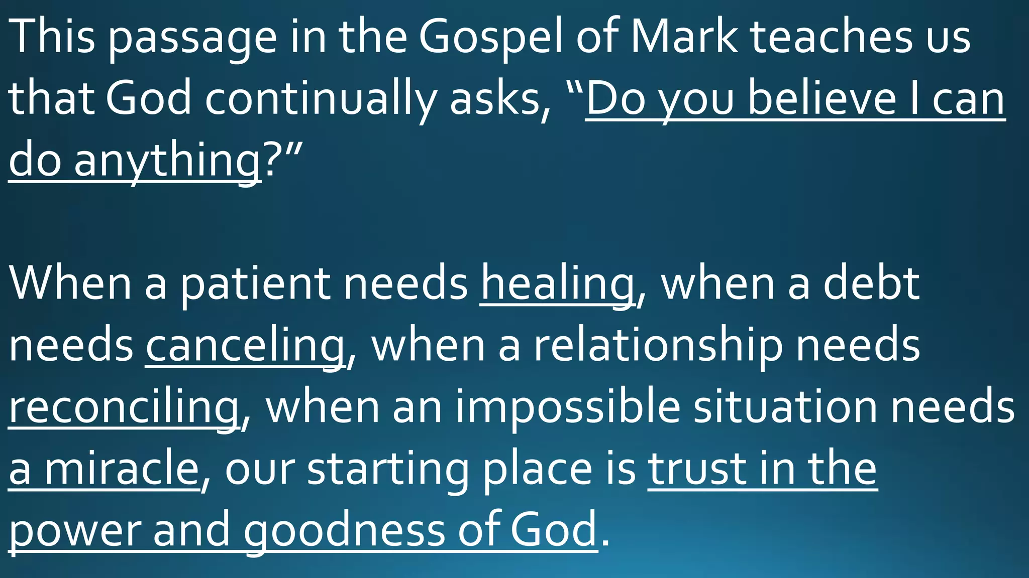 This passage in the Gospel of Mark teaches us
that God continually asks, “Do you believe I can
do anything?”
When a patient needs healing, when a debt
needs canceling, when a relationship needs
reconciling, when an impossible situation needs
a miracle, our starting place is trust in the
power and goodness of God.
 