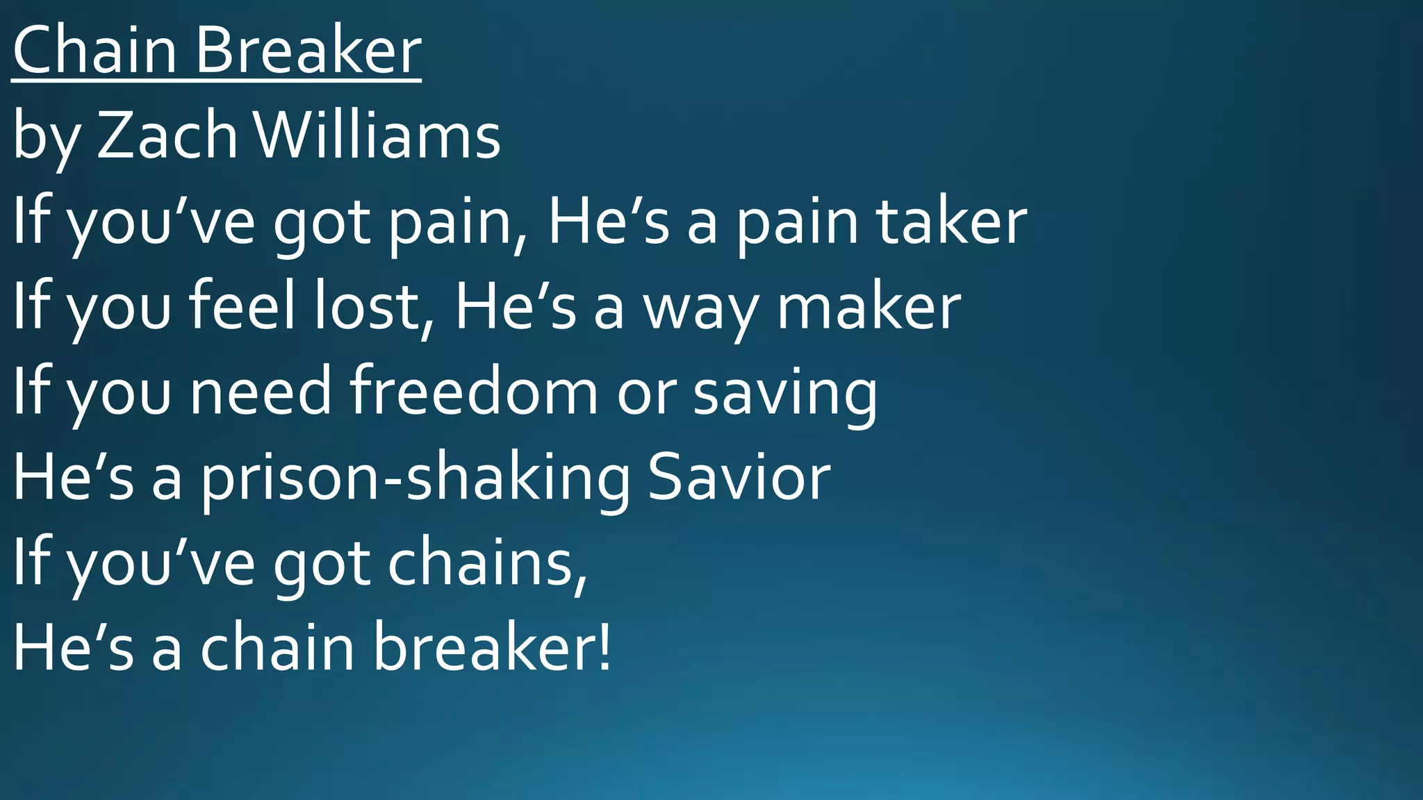 Chain Breaker
by ZachWilliams
If you’ve got pain, He’s a pain taker
If you feel lost, He’s a way maker
If you need freedom or saving
He’s a prison-shaking Savior
If you’ve got chains,
He’s a chain breaker!
 