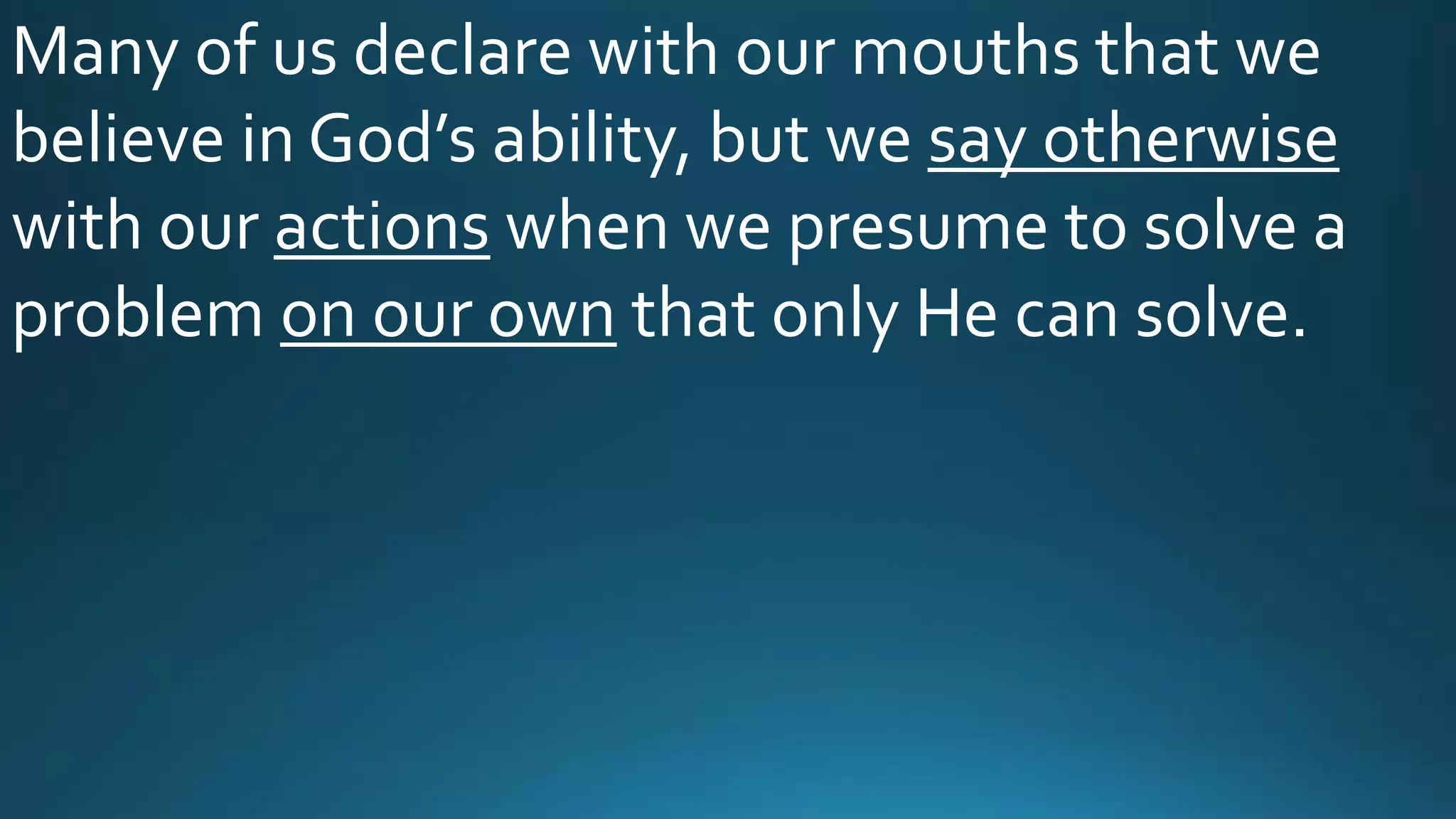 Many of us declare with our mouths that we
believe in God’s ability, but we say otherwise
with our actions when we presume to solve a
problem on our own that only He can solve.
 