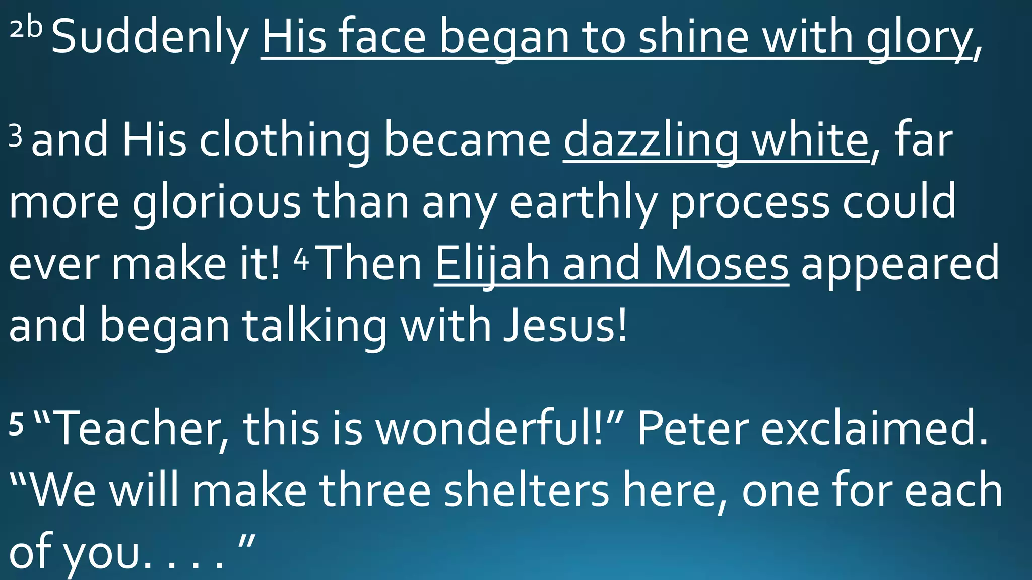 2b Suddenly His face began to shine with glory,
3 and His clothing became dazzling white, far
more glorious than any earthly process could
ever make it! 4Then Elijah and Moses appeared
and began talking with Jesus!
5 “Teacher, this is wonderful!” Peter exclaimed.
“We will make three shelters here, one for each
of you. . . . ”
 