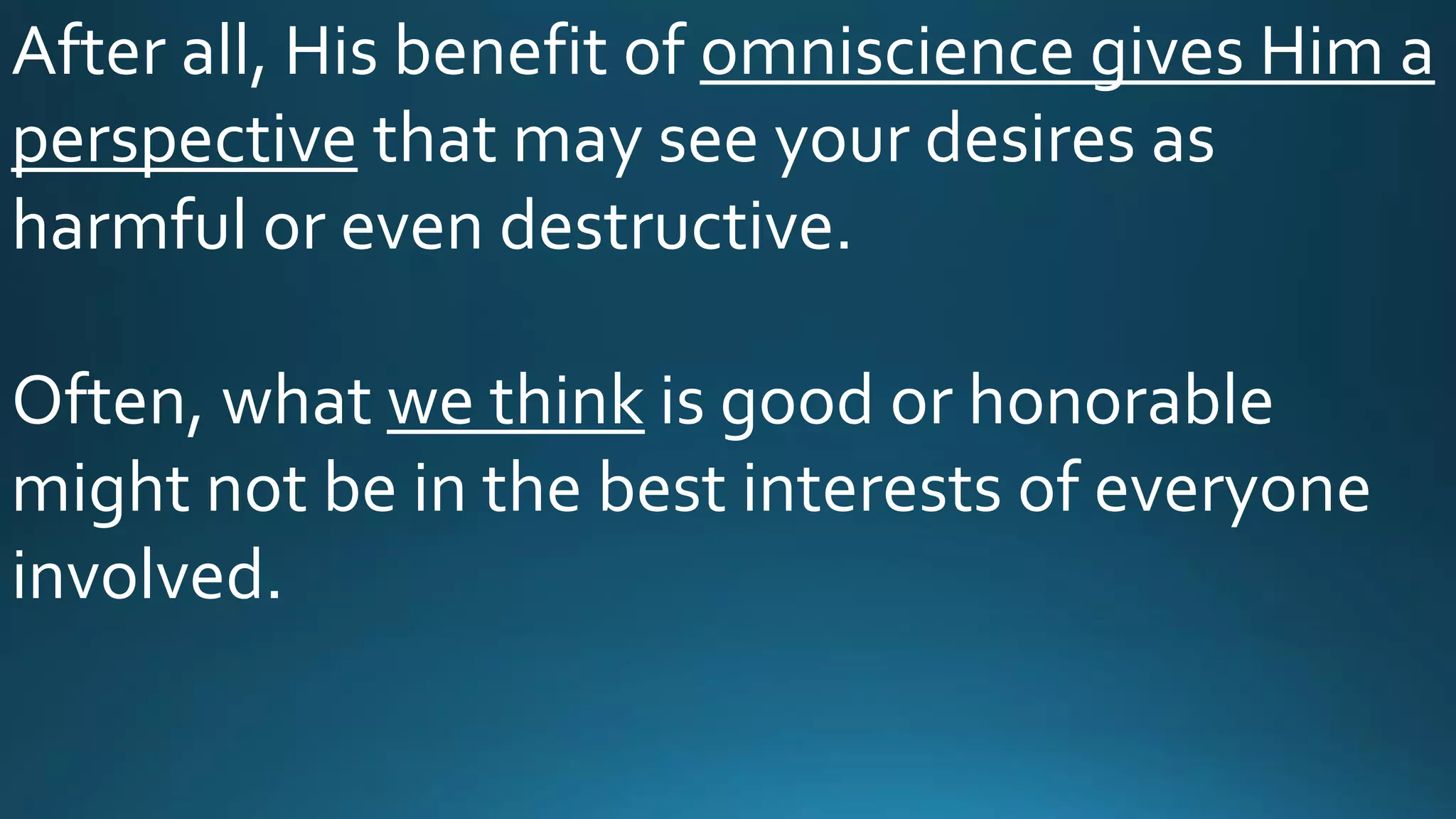 After all, His benefit of omniscience gives Him a
perspective that may see your desires as
harmful or even destructive.
Often, what we think is good or honorable
might not be in the best interests of everyone
involved.
 