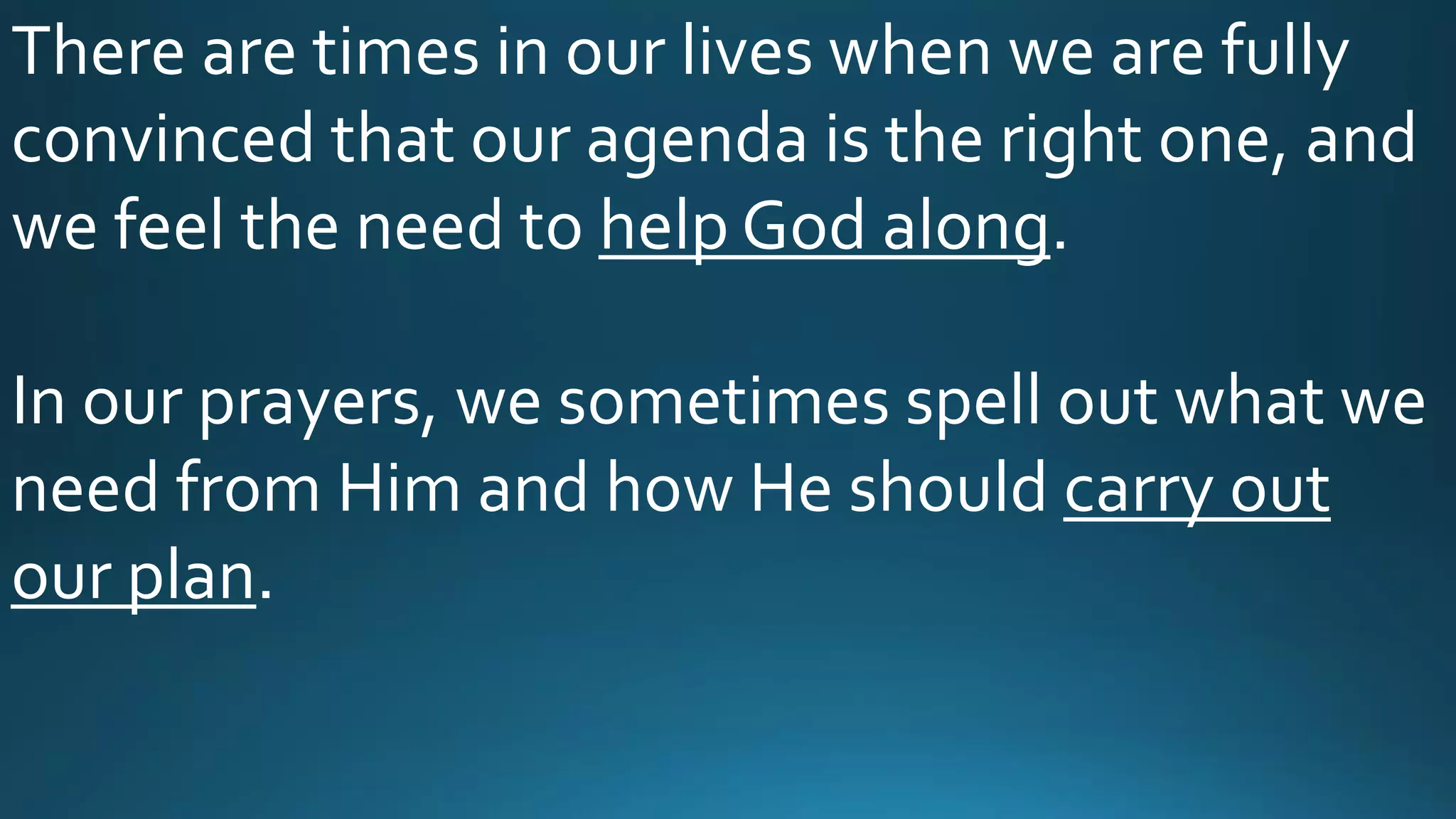 There are times in our lives when we are fully
convinced that our agenda is the right one, and
we feel the need to help God along.
In our prayers, we sometimes spell out what we
need from Him and how He should carry out
our plan.
 