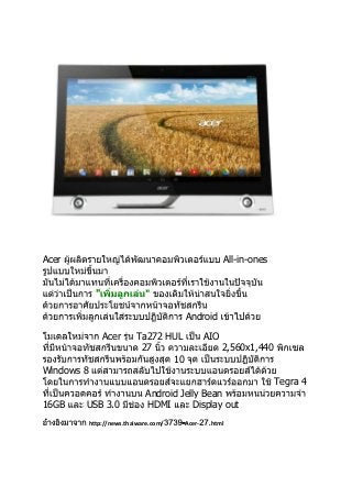 Acer

All-in-ones
"
Android
Acer

Ta272 HUL
27
10

AIO
2,560x1,440

Windows 8
Tegra 4
16GB

USB 3.0

Android Jelly Bean
HDMI
Display out

http://news.thaiware.com/

-Acer-

html

 