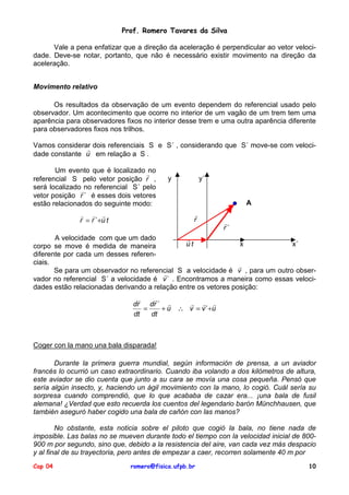 Prof. Romero Tavares da Silva
Vale a pena enfatizar que a direção da aceleração é perpendicular ao vetor velocidade. Deve-se notar, portanto, que não é necessário existir movimento na direção da
aceleração.
Movimento relativo
Os resultados da observação de um evento dependem do referencial usado pelo
observador. Um acontecimento que ocorre no interior de um vagão de um trem tem uma
aparência para observadores fixos no interior desse trem e uma outra aparência diferente
para observadores fixos nos trilhos.
Vamos considerar dois referenciais S e S´ , considerando que S´ move-se com veloci!
dade constante u em relação a S .
Um evento que é localizado !
no
referencial S pelo vetor posição r ,
será localizado!no referencial S´ pelo
vetor posição r ´ é esses dois vetores
estão relacionados do seguinte modo:

y

y´

A
!
r

! ! !
r = r ´+u t

!
r´

A velocidade com que um dado
!
ut
x
x´
corpo se move é medida de maneira
diferente por cada um desses referenciais.
!
Se para um observador no referencial S a velocidade é v , para um outro obser!
vador no referencial S´ a velocidade é v ´ . Encontramos a maneira como essas velocidades estão relacionadas derivando a relação entre os vetores posição:
!
"
! ! !
dr dr ´ !
=
+ u ∴ v = v ´ +u
dt
dt

Coger con la mano una bala disparada!
Durante la primera guerra mundial, según información de prensa, a un aviador
francés lo ocurrió un caso extraordinario. Cuando iba volando a dos kilómetros de altura,
este aviador se dio cuenta que junto a su cara se movía una cosa pequeña. Pensó que
sería algún insecto, y, haciendo un ágil movimiento con la mano, lo cogió. Cuál sería su
sorpresa cuando comprendió, que lo que acababa de cazar era... ¡una bala de fusil
alemana! ¿Verdad que esto recuerda los cuentos del legendario barón Münchhausen, que
también aseguró haber cogido una bala de cañón con las manos?
No obstante, esta noticia sobre el piloto que cogió la bala, no tiene nada de
imposible. Las balas no se mueven durante todo el tiempo con la velocidad inicial de 800900 m por segundo, sino que, debido a la resistencia del aire, van cada vez más despacio
y al final de su trayectoria, pero antes de empezar a caer, recorren solamente 40 m por
Cap 04

romero@fisica.ufpb.br

10

 