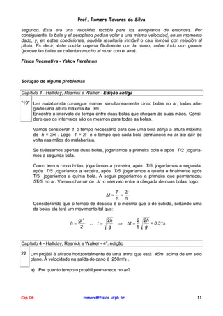 Prof. Romero Tavares da Silva
segundo. Esta era una velocidad factible para los aeroplanos de entonces. Por
consiguiente, la bala y el aeroplano podían volar a una misma velocidad, en un momento
dado, y, en estas condiciones, aquélla resultaría inmóvil o casi inmóvil con relación al
piloto. Es decir, éste podría cogerla fácilmente con la mano, sobre todo con guante
(porque las balas se calientan mucho al rozar con el aire).
Física Recreativa - Yakov Perelman

Solução de alguns problemas
Capítulo 4 - Halliday, Resnick e Walker - Edição antiga
"19" Um malabarista consegue manter simultaneamente cinco bolas no ar, todas atingindo uma altura máxima de 3m .
Encontre o intervalo de tempo entre duas bolas que chegam às suas mãos. Considere que os intervalos são os mesmos para todas as bolas.
Vamos considerar t o tempo necessário para que uma bola atinja a altura máxima
de h = 3m . Logo T = 2t é o tempo que cada bola permanece no ar até cair de
volta nas mãos do malabarista.
Se tivéssemos apenas duas bolas, jogaríamos a primeira bola e após T/2 jogaríamos a segunda bola.
Como temos cinco bolas, jogaríamos a primeira, após T/5 jogaríamos a segunda,
após T/5 jogaríamos a terceira, após T/5 jogaríamos a quarta e finalmente após
T/5 jogaríamos a quinta bola. A seguir pegaríamos a primeira que permaneceu
5T/5 no ar. Vamos chamar de ∆t o intervalo entre a chegada de duas bolas, logo:
T 2t
=
5
5
Considerando que o tempo de descida é o mesmo que o de subida, soltando uma
da bolas ela terá um movimento tal que:
∆t =

h=

gt 2
2

∴ t=

2h
g

⇒

∆t =

2 2h
= 0,31s
5 g

Capítulo 4 - Halliday, Resnick e Walker - 4a. edição
22 Um projétil é atirado horizontalmente de uma arma que está 45m acima de um solo
plano. A velocidade na saída do cano é 250m/s .
a) Por quanto tempo o projétil permanece no ar?

Cap 04

romero@fisica.ufpb.br

11

 