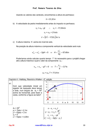 Prof. Romero Tavares da Silva

Usando os valores das variáveis, encontramos a altura do penhasco:
h = 51,81m
b) A velocidade da pedra imediatamente antes do impacto no penhasco.

∴

vy = v0y - gt

vy = - 17,53m/s

vx = v0x = 21m/s

(

)

!
ˆ
v = 21iˆ − 17,53 j m / s
c) A altura máxima H acima do nível do solo.
Na posição da altura máxima a componente vertical da velocidade será nula:
2
2
v yH = v 0 y − 2gH = 0

⇒

2
v 0y

H=

2g

= 67,48m

Poderíamos ainda calcular quanto tempo T foi necessário para o projétil chegar
até a altura máxima e qual o valor da componente xH :
v Hy = v 0 y − gT = 0

⇒ T =

v 0y
g

= 3,71s

xH = v0x T = 77,91m
Capítulo 4 - Halliday, Resnick e Walker - 4a. edição
14

Com que velocidade inicial um
jogador de basquete deve lançar
a bola, num ângulo de θ0 = 550
acima da horizontal, para fazer a
cesta, conforme a figura ao lado?

12
10

θ0

8

y

41

6

y

4

y0

2
0

0

θ0 = 550
y0 = 7pés = 2,1m
y = 10pés = 3 m
x0 = 0
x = 14pés = 4,26m

Cap 04



 y


v 2
 y

2

4

6 x 8

10

12

14

x − x0 = v 0x t
gt 2
− y 0 = v 0y t −
2
v y = v 0 y − gt
2
= v 0 y − 2g (y − y 0 )

romero@fisica.ufpb.br

13

 