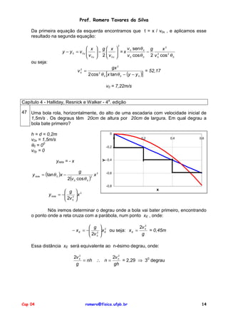 Prof. Romero Tavares da Silva
Da primeira equação da esquerda encontramos que t = x / v0x , e aplicamos esse
resultado na segunda equação:
 x
y − y 0 = v 0y 
v
 0x

 g x
− 
 2 v

 0x

2


v sen θ 0 g
x2
 =x 0
−
2

v 0 cos θ 0 2 v 0 cos 2 θ 0


ou seja:
gx 2
= 52,17
v =
2 cos 2 θ 0 [x tan θ 0 − (y − y 0 )]
2
0

v0 = 7,22m/s
Capítulo 4 - Halliday, Resnick e Walker - 4a. edição
47 Uma bola rola, horizontalmente, do alto de uma escadaria com velocidade inicial de
1,5m/s . Os degraus têm 20cm de altura por 20cm de largura. Em qual degrau a
bola bate primeiro?
h = d = 0,2m
v0x = 1,5m/s
θ0 = 00
v0y = 0

0
0

0,4

0,6

-0,2

Y

-0,4

yreta = - x
y bola = (tan θ 0 )x −

0,2

g

2(v 0 cos θ 0 )

2

x2

-0,6

-0,8

 g
y bola = − 2
 2v
 0

x

 2
x



Nós iremos determinar o degrau onde a bola vai bater primeiro, encontrando
o ponto onde a reta cruza com a parábola, num ponto xE , onde:
 g
− x E = − 2
 2v
 0

 2
2v 2
 x E ou seja: x E = 0 = 0,45m

g


Essa distância xE será equivalente ao n-ésimo degrau, onde:
2
2v 0
2v 2
= nh ∴ n = 0 = 2,29 ⇒ 30 degrau
g
gh

Cap 04

romero@fisica.ufpb.br

14

 