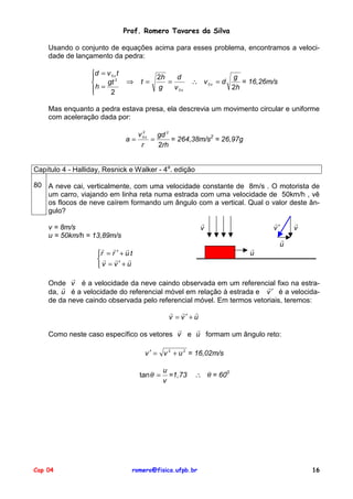 Prof. Romero Tavares da Silva
Usando o conjunto de equações acima para esses problema, encontramos a velocidade de lançamento da pedra:
d = v 0 x t

gt 2

h=

2


⇒

t=

2h
d
=
g
v 0x

∴ v 0x = d

g
= 16,26m/s
2h

Mas enquanto a pedra estava presa, ela descrevia um movimento circular e uniforme
com aceleração dada por:
a=

2
v 0 x gd 2
=
= 264,38m/s2 = 26,97g
r
2rh

Capítulo 4 - Halliday, Resnick e Walker - 4a. edição
80 A neve cai, verticalmente, com uma velocidade constante de 8m/s . O motorista de
um carro, viajando em linha reta numa estrada com uma velocidade de 50km/h , vê
os flocos de neve caírem formando um ângulo com a vertical. Qual o valor deste ângulo?
!
v

v = 8m/s
u = 50km/h = 13,89m/s

!
v′

!
u

! ! !
r = r ′ + u t
! ! !
v = v′ + u

!
v

!
u

!
Onde v é a velocidade da neve caindo observada em um referencial fixo na estra!
!
da, u é a velocidade do referencial móvel em relação à estrada e v ′ é a velocidade da neve caindo observada pelo referencial móvel. Em termos vetoriais, teremos:
! ! !
v = v′+u

!
!
Como neste caso específico os vetores v e u formam um ângulo reto:
v ′ = v 2 + u 2 = 16,02m/s
tan θ =

Cap 04

u
=1,73
v

∴ θ = 600

romero@fisica.ufpb.br

16

 