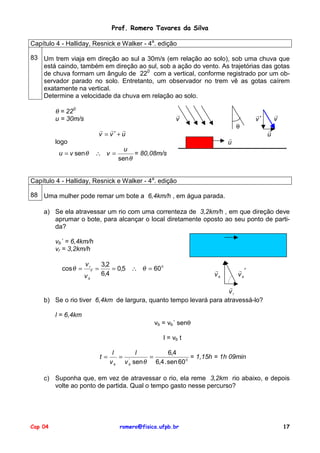 Prof. Romero Tavares da Silva
Capítulo 4 - Halliday, Resnick e Walker - 4a. edição
83 Um trem viaja em direção ao sul a 30m/s (em relação ao solo), sob uma chuva que
está caindo, também em direção ao sul, sob a ação do vento. As trajetórias das gotas
de chuva formam um ângulo de 220 com a vertical, conforme registrado por um observador parado no solo. Entretanto, um observador no trem vê as gotas caírem
exatamente na vertical.
Determine a velocidade da chuva em relação ao solo.

θ = 220
u = 30m/s

!
v

θ

! ! !
v = v′+u

!
u

logo
u = v sen θ

∴ v=

!
v

!
v′

!
u

u
= 80,08m/s
sen θ

Capítulo 4 - Halliday, Resnick e Walker - 4a. edição
88 Uma mulher pode remar um bote a 6,4km/h , em água parada.
a) Se ela atravessar um rio com uma correnteza de 3,2km/h , em que direção deve
aprumar o bote, para alcançar o local diretamente oposto ao seu ponto de partida?
vb´ = 6,4km/h
vr = 3,2km/h
cos θ =

vr
vb

′

=

3,2
= 0,5 ∴ θ = 60 0
6,4

!
vb

!′
vb

!
vr
b) Se o rio tiver 6,4km de largura, quanto tempo levará para atravessá-lo?
l = 6,4km
vb = vb´ senθ
l = vb t
t=

l
l
6,4
= '
=
= 1,15h = 1h 09min
v b v b sen θ 6,4 . sen 60 0

c) Suponha que, em vez de atravessar o rio, ela reme 3,2km rio abaixo, e depois
volte ao ponto de partida. Qual o tempo gasto nesse percurso?

Cap 04

romero@fisica.ufpb.br

17

 