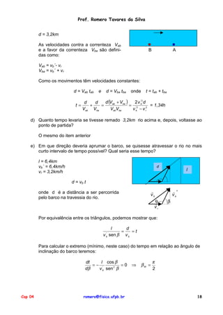 Prof. Romero Tavares da Silva
d = 3,2km
As velocidades contra a correnteza Vab
e a favor da correnteza Vba são definidas como:

B

A

Vab = vb´- vr
Vba = vb´ + vr
Como os movimentos têm velocidades constantes:
d = Vab tab

e

d = Vba tba

onde

t = tab + tba

'
d (Vab + Vba )
2 v b2 d
d
d
t=
+
=
= '2
= 1,34h
Vab Vba
VabVba
v b − v r2

d) Quanto tempo levaria se tivesse remado 3,2km rio acima e, depois, voltasse ao
ponto de partida?
O mesmo do item anterior
e) Em que direção deveria aprumar o barco, se quisesse atravessar o rio no mais
curto intervalo de tempo possível? Qual seria esse tempo?
l = 6,4km
vb´ = 6,4km/h
vr = 3,2km/h

d

l

d = vb t
!′
vb

!
vb

onde d é a distância a ser percorrida
pelo barco na travessia do rio.

θ
!
vr

β

Por equivalência entre os triângulos, podemos mostrar que:
l
d
=
=t
v sen β v b
'
b

Para calcular o extremo (mínimo, neste caso) do tempo em relação ao ângulo de
inclinação do barco teremos:
dt
l cos β
=− '
=0
dβ
v b sen 2 β

Cap 04

romero@fisica.ufpb.br

⇒

βM =

π
2

18

 