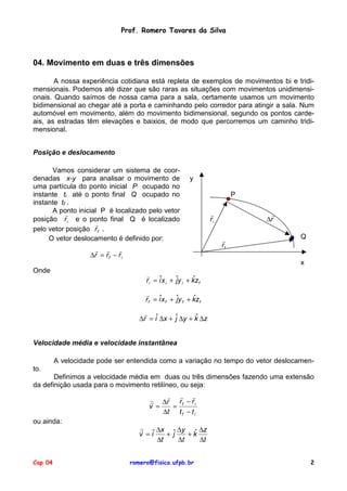 Prof. Romero Tavares da Silva

04. Movimento em duas e três dimensões
A nossa experiência cotidiana está repleta de exemplos de movimentos bi e tridimensionais. Podemos até dizer que são raras as situações com movimentos unidimensionais. Quando saímos de nossa cama para a sala, certamente usamos um movimento
bidimensional ao chegar até a porta e caminhando pelo corredor para atingir a sala. Num
automóvel em movimento, além do movimento bidimensional, segundo os pontos cardeais, as estradas têm elevações e baixios, de modo que percorremos um caminho tridimensional.
Posição e deslocamento
Vamos considerar um sistema de coordenadas x-y para analisar o movimento de
uma partícula do ponto inicial P ocupado no
instante ti até o ponto final Q ocupado no
instante tf .
A ponto inicial P é localizado pelo vetor
!
posição ri e o ponto final Q é localizado
!
pelo vetor posição r f .
O vetor deslocamento é definido por:

y

! ! !
∆r = r f − r i
Onde

P
!
ri

!
∆r

!
rf

Q

x
!
ˆ
r i = iˆx i + ˆy i + kz f
j
!
ˆ
r f = iˆx f + ˆy f + kz f
j
!
ˆ
∆r = iˆ ∆x + ˆ ∆y + k ∆z
j

Velocidade média e velocidade instantânea
A velocidade pode ser entendida como a variação no tempo do vetor deslocamento.
Definimos a velocidade média em duas ou três dimensões fazendo uma extensão
da definição usada para o movimento retilíneo, ou seja:
! ! !
! ∆r r f − r i
v =
=
∆t t f − t i
ou ainda:

Cap 04

!
∆x ˆ ∆y ˆ ∆z
v = iˆ
+j
+k
∆t
∆t
∆t
romero@fisica.ufpb.br

2

 
