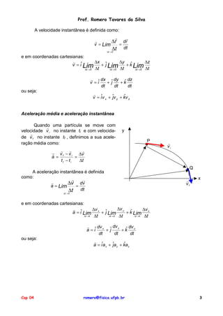 Prof. Romero Tavares da Silva
A velocidade instantânea é definida como:

!
!
!
∆r dr
v = Lim
=
∆t dt
∆t → 0

e em coordenadas cartesianas:
!
∆x ˆ
∆y ˆ
∆z
v = iˆ Lim
+ j Lim
+ k Lim
∆t → 0 ∆t
∆t → 0 ∆t
∆t → 0 ∆t
!
dx ˆ dy ˆ dz
v = iˆ
+j
+k
dt
dt
dt
ou seja:

!
ˆ
v = iˆv x + ˆv y + kv z
j

Aceleração média e aceleração instantânea
Quando uma partícula se move com
!
velocidade v i no instante ti e com velocida!
de v f no instante tf , definimos a sua aceleração média como:

y
P

!
!
!
! vf − vi
∆v
a =
=
tf − ti
∆t
A aceleração instantânea é definida
como:
!
!
!
∆v dv
a = Lim
=
∆t dt

!
vi

Q
!
vf

x

∆t → 0

e em coordenadas cartesianas:
∆v y
!
∆v x ˆ
∆v
ˆ
a = iˆ Lim
+ j Lim
+ k Lim z
∆t → 0
∆t → 0
∆t → 0
∆t
∆t
∆t
dv y
!
dv
ˆ dv
a = iˆ x + ˆ
j
+k z
dt
dt
dt
ou seja:

Cap 04

!
ˆ
a = iˆa x + ˆa y + ka z
j

romero@fisica.ufpb.br

3

 