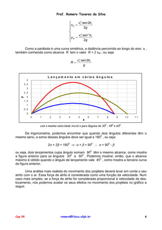 Prof. Romero Tavares da Silva

v 2 sen 2θ 0
xM = 0

2g


2

v 0 sen2 θ 0
yM =
2g

Como a parábola é uma curva simétrica, a distância percorrida ao longo do eixo x ,
também conhecida como alcance R tem o valor R = 2 xM , ou seja:
2
v 0 sen 2θ 0
R=
g

L a n ç a m e n t o e m v á r io s â n g u lo s
4
3 ,5
3
2 ,5

y

2
1 ,5
1
0 ,5
0
0

1

2

3

4

5

6

7

8

9

10

11

x
com a mesma velocidade inicial e para ângulos de 300 , 450 e 600 .

Da trigonometria, podemos encontrar que quando dois ângulos diferentes têm o
mesmo seno, a soma desses ângulos deve ser igual a 1800 , ou seja:
2α + 2β = 1800 ⇒ α + β = 900 ∴ α = 900 - β
ou seja, dois lançamentos cujos ângulo somam 900 têm o mesmo alcance, como mostra
a figura anterior para os ângulos 300 e 600 . Podemos mostrar, então, que o alcance
máximo é obtido quando o ângulo de lançamento vale 450 , como mostra a terceira curva
da figura anterior.
Uma análise mais realista do movimento dos projéteis deverá levar em conta o seu
atrito com o ar. Essa força de atrito é considerada como uma função da velocidade. Num
caso mais simples, se a força de atrito for considerada proporcional à velocidade de deslocamento, nós podemos avaliar os seus efeitos no movimento dos projéteis no gráfico a
seguir.

Cap 04

romero@fisica.ufpb.br

6

 
