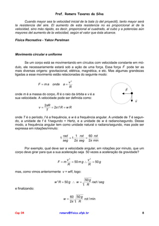 Prof. Romero Tavares da Silva
Cuando mayor sea la velocidad inicial de la bala (o del proyectil), tanto mayor será
la resistencia del aire. El aumento de esta resistencia no es proporcional al de la
velocidad, sino más rápido, es decir, proporcional al cuadrado, al cubo y a potencias aún
mayores del aumento de la velocidad, según el valor que ésta alcance.
Física Recreativa - Yakov Perelman

Movimento circular e uniforme
Se um corpo está se movimentando em círculos com velocidade constante em mó!
dulo, ele necessariamente estará sob a ação de uma força. Essa força F pode ter as
mais diversas origens: gravitacional, elétrica, magnética, e etc. Mas algumas grandezas
ligadas a esse movimento estão relacionadas do seguinte modo:
F = ma

a=

onde

v2
R

!
F

onde m é a massa do corpo, R é o raio da órbita e v é a
sua velocidade. A velocidade pode ser definida como:
v=

!
v

2πR
= 2π f R = w R
T

onde T é o período, f é a frequência, e w é a frequência angular. A unidade de T é segundo, a unidade de f é 1/segundo = Hertz, e a unidade de w é radiano/segundo. Desse
modo, a frequência angular tem como unidade natural o radiano/segundo, mas pode ser
expressa em rotações/minuto:
1

rad
1 rot
60 rot
=1
=
seg
2π seg 2π min

Por exemplo, qual deve ser a velocidade angular, em rotações por minuto, que um
corpo deve girar para que a sua aceleração seja 50 vezes a aceleração da gravidade?
F =m

v2
v2
= 50 m g ∴
= 50 g
R
R

mas, como vimos anteriormente v = wR, logo:
w 2 R = 50 g ∴ w =

50 g
rad / seg
R

e finalizando:
w=

Cap 04

60 50 g
rot / min
2π
R

romero@fisica.ufpb.br

8

 