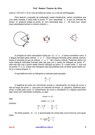 Prof. Romero Tavares da Silva
onde g = 9,8 m/s2 e R é o raio da órbita do corpo, ou o raio de centrifugação.
Para deduzir a equação da aceleração usada inicialmente, vamos considerar que
!
num dado instante o corpo está no ponto P com velocidade v e que um intervalo de
!
tempo ∆t posterior esteja no ponto Q com velocidade seja v ´ , de modo que essas
duas velocidades tenham o mesmo módulo v .

θ

P
!
v

r
θ
r

!
!
v´ θ v
!
∆v

Q
!
v´

s

! ! !
A variação do vetor velocidade é dado por ∆v = v ´−v , e vamos considerar como θ
!
!
o ângulo formado pelos vetores v e v ´ . Esse triângulo formado pelos vetores mencio!
!
nados é isósceles já que os vetores v e v ´ têm mesmo módulo. Podemos definir um
outro triângulo isósceles formado pela reta que une o centro do triângulo ao ponto P ,
pela reta que une o centro deste mesmo triângulo ao ponto Q e pela corda s que une
os pontos P e Q . Esses dois triângulos são equivalentes pois os lados iguais fazem entre si o mesmo ângulo θ .

A equivalência entre os triângulos é expressa pela equação:
∆v s
=
v
r
A trajetória do corpo em movimento circular é, naturalmente, ao longo da curva, e
não ao longo da corda s , mas para um intervalo de tempo ∆t pequeno, podemos aproximar a corda pela curva. O comprimento da curva a considerar é o espaço percorrido
pelo corpo com velocidade constante, ou seja :
curva = v ∆t
logo

corda = s ≈ v ∆t

portanto
∆v v ∆t
≈
v
r

∴

∆v v 2
≈
∆t
r

No limite quando ∆t → 0 a aproximação da corda pela curva torna-se uma igualdade:
∆v v 2
a = Lim
=
∆t → 0 ∆t
r
Cap 04

romero@fisica.ufpb.br

9

 