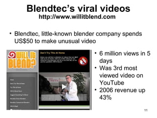 Blendtec’s viral videos
http://www.willitblend.com

• Blendtec, little-known blender company spends
US$50 to make unusual video
• 6 million views in 5
days
• Was 3rd most
viewed video on
YouTube
• 2006 revenue up
43%
11

 