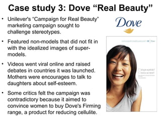 Case study 3: Dove “Real Beauty”
• Unilever's “Campaign for Real Beauty”
marketing campaign sought to
challenge stereotypes.
• Featured non-models that did not fit in
with the idealized images of supermodels.
• Videos went viral online and raised
debates in countries it was launched.
Mothers were encourages to talk to
daughters about self-esteem.
• Some critics felt the campaign was
contradictory because it aimed to
convince women to buy Dove's Firming
range, a product for reducing cellulite.

12

 