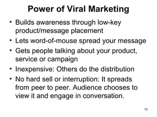 Power of Viral Marketing
• Builds awareness through low-key
product/message placement
• Lets word-of-mouse spread your message
• Gets people talking about your product,
service or campaign
• Inexpensive: Others do the distribution
• No hard sell or interruption: It spreads
from peer to peer. Audience chooses to
view it and engage in conversation.
15

 