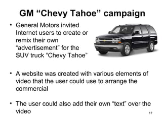 GM “Chevy Tahoe” campaign
• General Motors invited
Internet users to create or
remix their own
“advertisement” for the
SUV truck “Chevy Tahoe”
• A website was created with various elements of
video that the user could use to arrange the
commercial
• The user could also add their own “text” over the
video
17

 