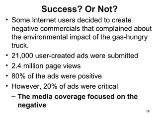 Success? Or Not?
• Some Internet users decided to create
negative commercials that complained about
the environmental impact of the gas-hungry
truck.
• 21,000 user-created ads were submitted
• 2.4 million page views
• 80% of the ads were positive
• However, 20% of ads were critical
– The media coverage focused on the
negative
19

 