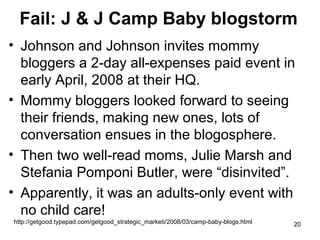 Fail: J & J Camp Baby blogstorm
• Johnson and Johnson invites mommy
bloggers a 2-day all-expenses paid event in
early April, 2008 at their HQ.
• Mommy bloggers looked forward to seeing
their friends, making new ones, lots of
conversation ensues in the blogosphere.
• Then two well-read moms, Julie Marsh and
Stefania Pomponi Butler, were “disinvited”.
• Apparently, it was an adults-only event with
no child care!
http://getgood.typepad.com/getgood_strategic_marketi/2008/03/camp-baby-blogs.html

20

 