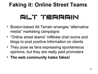 Faking it: Online Street Teams

• Boston-based Alt Terrain arranges “alternative
media” marketing campaigns
• “Online street teams” infiltrate chat rooms and
blogs to post positive information on clients
• They pose as fans expressing spontaneous
opinions, but they are really paid promoters
• The web community hates fakes!
21

 