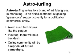Astro-turfing
Astro-turfing refers to a brand of artificial grass.
In marketing, is an artificial attempt at gaining
“grassroots” support covertly for a political or
commercial entity.
• Avoid such techniques
like the plague
• If outted, there will be a
backlash.
• Online community will be
skeptical of future
campaigns.
22

 