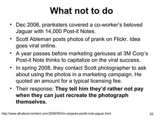 What not to do
• Dec 2006, pranksters covered a co-worker’s beloved
Jaguar with 14,000 Post-it Notes.
• Scott Ableman posts photos of prank on Flickr. Idea
goes viral online.
• A year passes before marketing geniuses at 3M Corp’s
Post-it Note thinks to capitalize on the viral success.
• In spring 2008, they contact Scott photographer to ask
about using the photos in a marketing campaign. He
quoted an amount for a typical licensing fee.
• Their response: They tell him they’d rather not pay
when they can just recreate the photograph
themselves.
http://www.all-about-content.com/2008/09/3m-carjacks-postit-note-jaguar.html

25

 