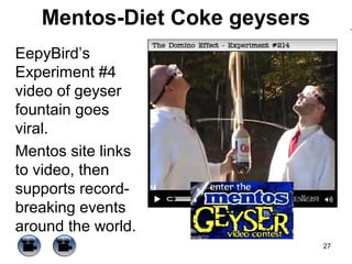 Mentos-Diet Coke geysers
EepyBird’s
Experiment #4
video of geyser
fountain goes
viral.
Mentos site links
to video, then
supports recordbreaking events
around the world.
27

 