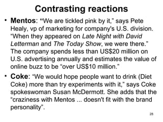 Contrasting reactions
• Mentos: “We are tickled pink by it,” says Pete
Healy, vp of marketing for company's U.S. division.
“When they appeared on Late Night with David
Letterman and The Today Show, we were there.”
The company spends less than US$20 million on
U.S. advertising annually and estimates the value of
online buzz to be “over US$10 million.”

• Coke: “We would hope people want to drink (Diet
Coke) more than try experiments with it,” says Coke
spokeswoman Susan McDermott. She adds that the
“craziness with Mentos ... doesn't fit with the brand
personality”.
28

 