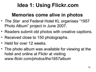 Idea 1: Using Flickr.com
Memories come alive in photos
• The Star and Federal Hotel KL organises “1957
Photo Album” project in June 2007.
• Readers submit old photos with creative captions.
• Received close to 150 photographs.
• Held for over 12 weeks.
• The photo album was available for viewing at the
hotel and online at Flickr at visiting
www.flickr.com/photos/the1957album
30

 