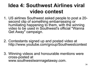 Idea 4: Southwest Airlines viral
video contest
1. US airlines Southwest asked people to post a 20second clip of something embarrassing or
humiliating happening to them, with the winning
video to be used in Southwest's official "Wanna
Get Away" campaign.
2. Contestants signed up and posted video at
http://www.youtube.com/group/Southwestcontest
3. Winning videos and honourable mentions were
cross-posted at
www.southwestwannagetaway.com.
34

 