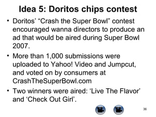 Idea 5: Doritos chips contest
• Doritos’ “Crash the Super Bowl” contest
encouraged wanna directors to produce an
ad that would be aired during Super Bowl
2007.
• More than 1,000 submissions were
uploaded to Yahoo! Video and Jumpcut,
and voted on by consumers at
CrashTheSuperBowl.com
• Two winners were aired: ‘Live The Flavor’
and ‘Check Out Girl’.
36

 